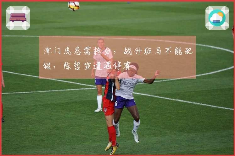 津门虎急需抢分，战升班马不能犯错，陈哲宣遭遇停赛
