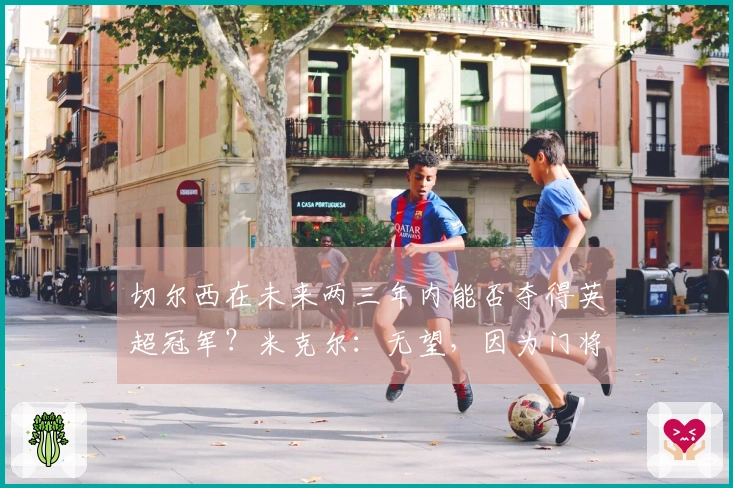 切尔西在未来两三年内能否夺得英超冠军？米克尔：无望，因为门将实力不足。