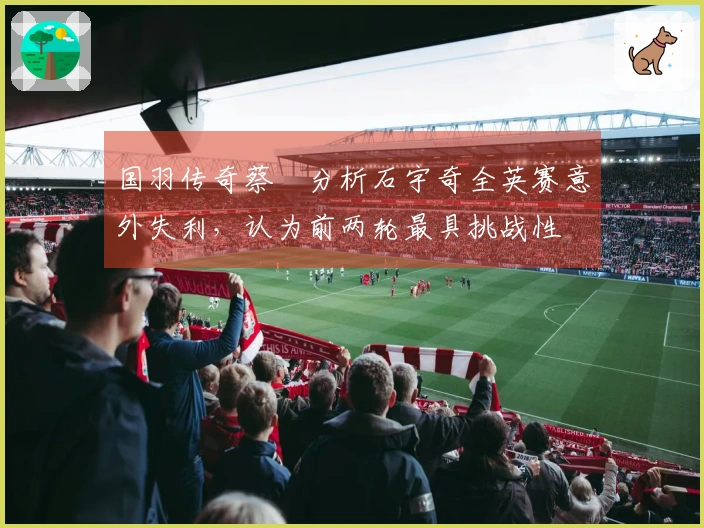 国羽传奇蔡赟分析石宇奇全英赛意外失利，认为前两轮最具挑战性