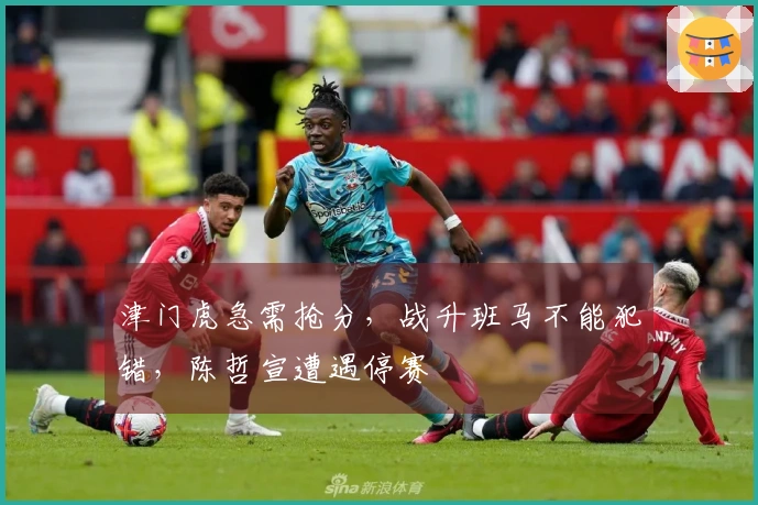 津门虎急需抢分，战升班马不能犯错，陈哲宣遭遇停赛