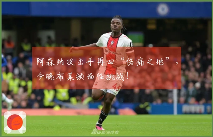 阿森纳攻击手再回“伤痛之地”，今晚布莱顿面临挑战！