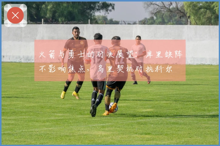 火箭与勇士的对决展望：库里缺阵不影响焦点，乌里契机对抗科尔