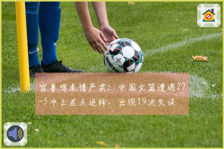 宫鲁鸣表情严肃：中国女篮遭遇27-5冲击差点逆转，出现19次失误