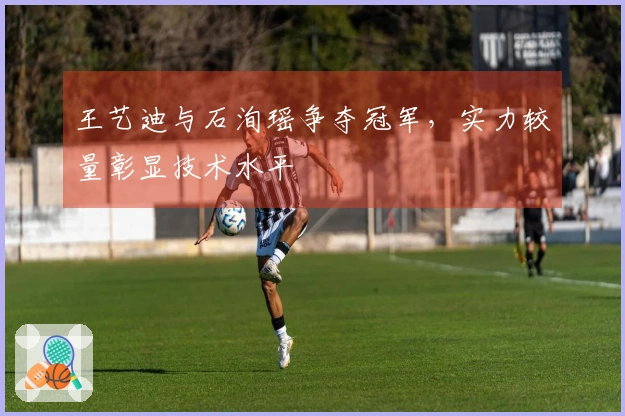 王艺迪与石洵瑶争夺冠军，实力较量彰显技术水平