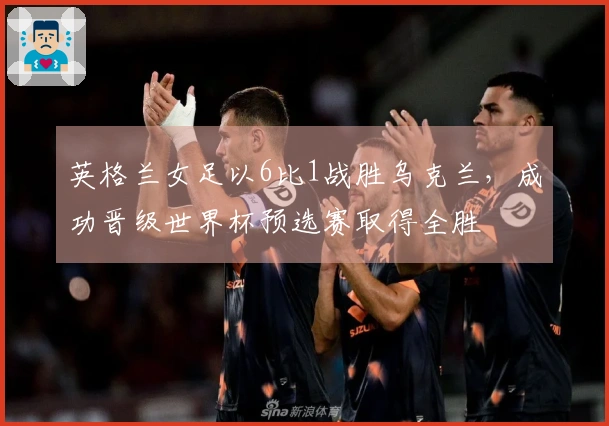 英格兰女足以6比1战胜乌克兰，成功晋级世界杯预选赛取得全胜