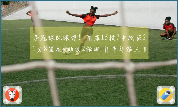 争冠球队眼馋！墨菲15投7中斩获21分8篮板4助攻2抢断 首节与第三节双双得分上双