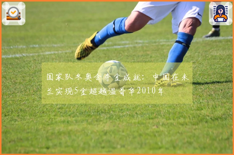 国家队冬奥会夺金成就：中国在米兰实现5金超越温哥华2010年