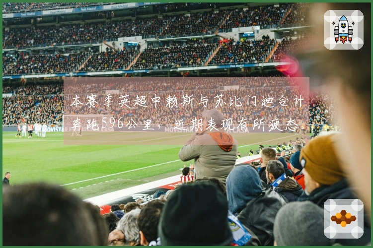 本赛季英超中赖斯与苏比门迪合计奔跑596公里，近期表现有所疲态。