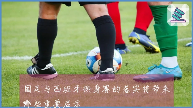 国足与西班牙热身赛的落实将带来哪些重要启示