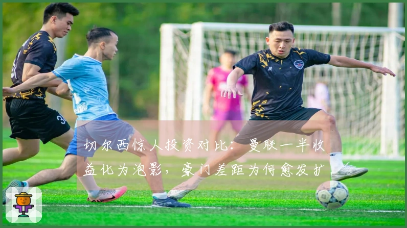 切尔西惊人投资对比：曼联一半收益化为泡影，豪门差距为何愈发扩大？